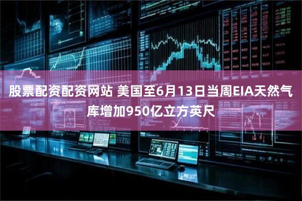 股票配资配资网站 美国至6月13日当周EIA天然气库增加950亿立方英尺