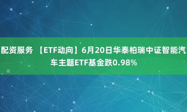 配资服务 【ETF动向】6月20日华泰柏瑞中证智能汽车主题ETF基金跌0.98%