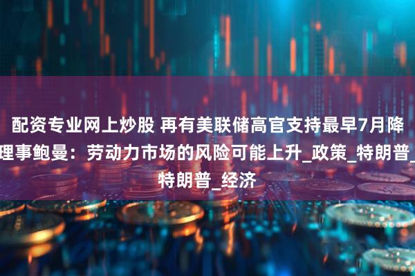 配资专业网上炒股 再有美联储高官支持最早7月降息！理事鲍曼：劳动力市场的风险可能上升_政策_特朗普_经济