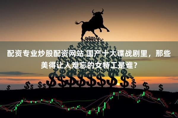配资专业炒股配资网站 国产十大谍战剧里，那些美得让人难忘的女特工是谁？