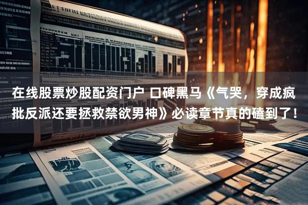 在线股票炒股配资门户 口碑黑马《气哭，穿成疯批反派还要拯救禁欲男神》必读章节真的磕到了！