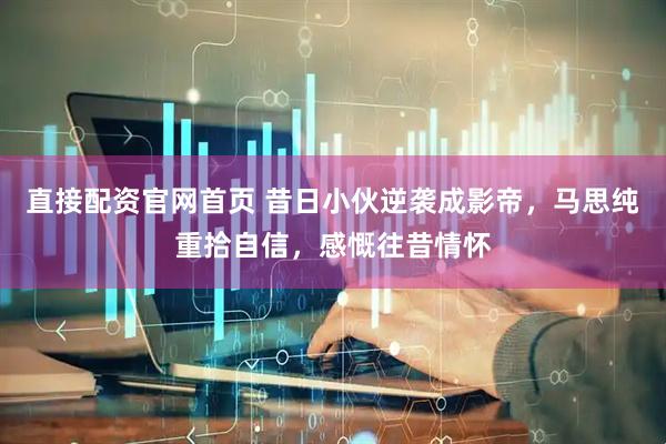 直接配资官网首页 昔日小伙逆袭成影帝，马思纯重拾自信，感慨往昔情怀