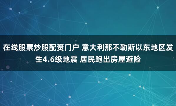 在线股票炒股配资门户 意大利那不勒斯以东地区发生4.6级地震 居民跑出房屋避险