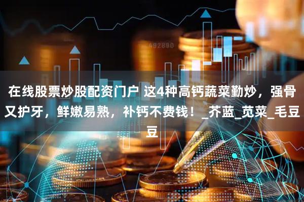 在线股票炒股配资门户 这4种高钙蔬菜勤炒，强骨又护牙，鲜嫩易熟，补钙不费钱！_芥蓝_苋菜_毛豆