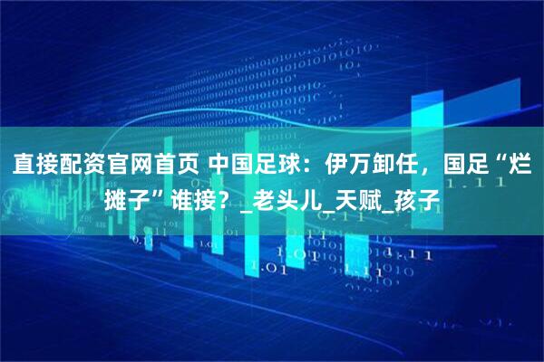 直接配资官网首页 中国足球：伊万卸任，国足“烂摊子”谁接？_老头儿_天赋_孩子