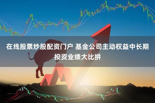 在线股票炒股配资门户 基金公司主动权益中长期投资业绩大比拼