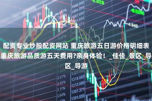 配资专业炒股配资网站 重庆旅游五日游价格明细表，重庆旅游品质游五天费用?亲身体验！_佳佳_景区_导游
