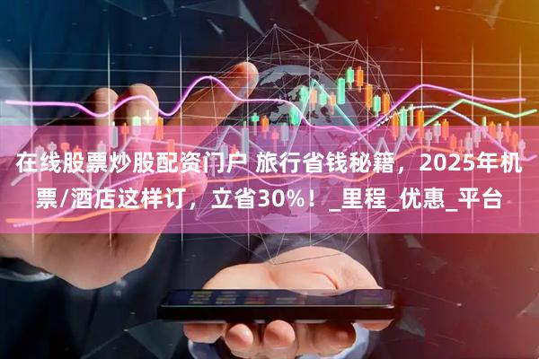 在线股票炒股配资门户 旅行省钱秘籍，2025年机票/酒店这样订，立省30%！_里程_优惠_平台