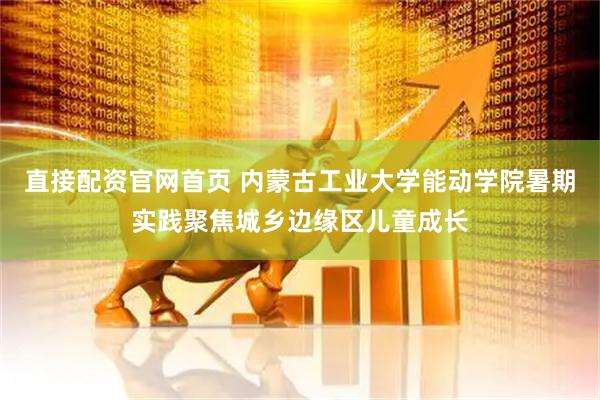 直接配资官网首页 内蒙古工业大学能动学院暑期实践聚焦城乡边缘区儿童成长