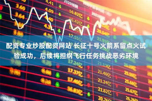 配资专业炒股配资网站 长征十号火箭系留点火试验成功，后续将担纲飞行任务挑战恶劣环境