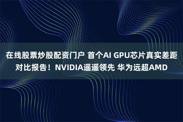在线股票炒股配资门户 首个AI GPU芯片真实差距对比报告！NVIDIA遥遥领先 华为远超AMD