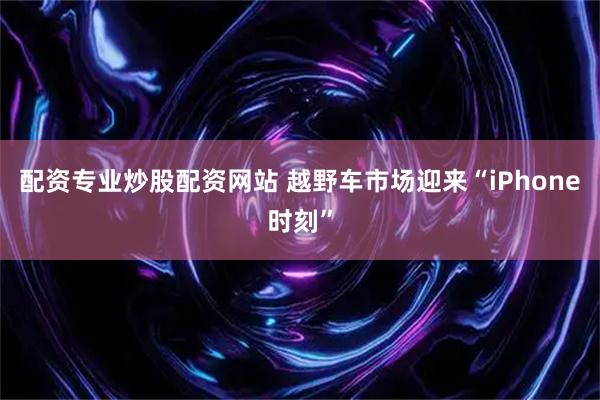 配资专业炒股配资网站 越野车市场迎来“iPhone时刻”