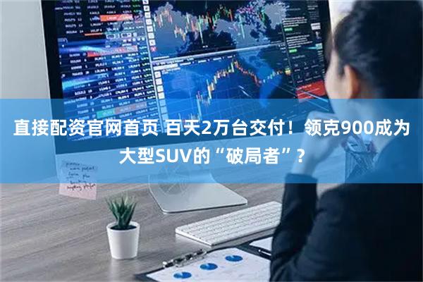直接配资官网首页 百天2万台交付！领克900成为大型SUV的“破局者”？