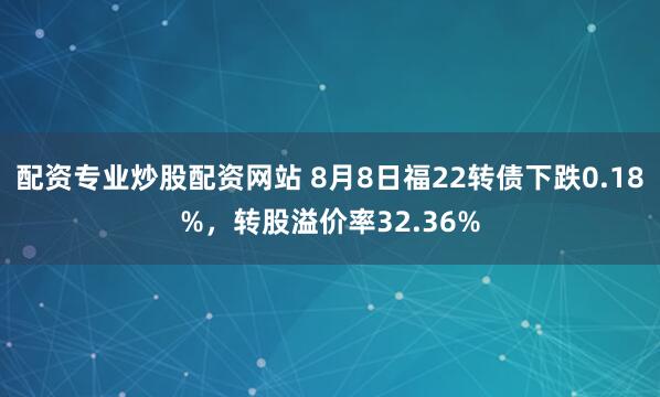配资专业炒股配资网站 8月8日福22转债下跌0.18%，转股溢价率32.36%