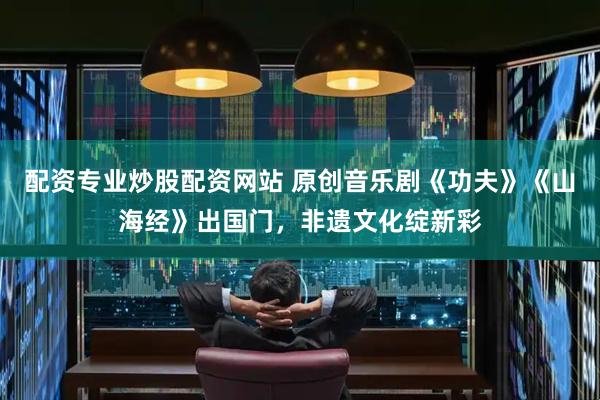 配资专业炒股配资网站 原创音乐剧《功夫》《山海经》出国门，非遗文化绽新彩
