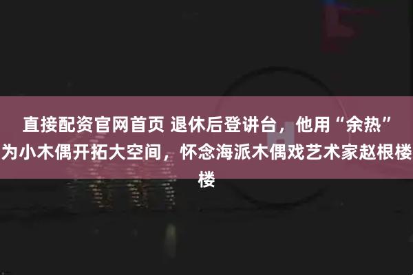 直接配资官网首页 退休后登讲台，他用“余热”为小木偶开拓大空间，怀念海派木偶戏艺术家赵根楼
