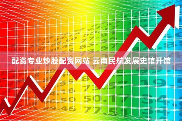 配资专业炒股配资网站 云南民航发展史馆开馆