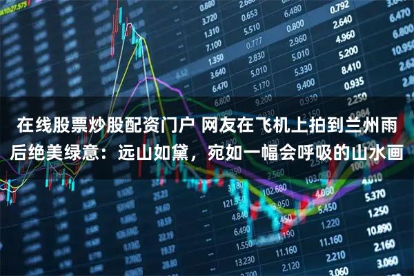 在线股票炒股配资门户 网友在飞机上拍到兰州雨后绝美绿意：远山如黛，宛如一幅会呼吸的山水画