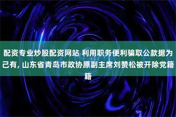 配资专业炒股配资网站 利用职务便利骗取公款据为己有, 山东省青岛市政协原副主席刘赞松被开除党籍