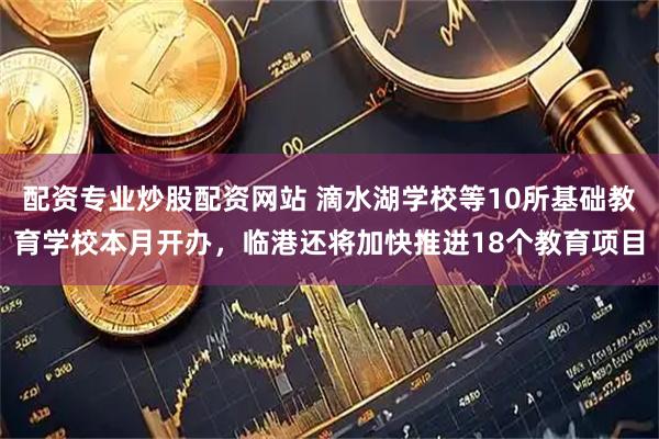 配资专业炒股配资网站 滴水湖学校等10所基础教育学校本月开办，临港还将加快推进18个教育项目