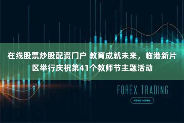 在线股票炒股配资门户 教育成就未来，临港新片区举行庆祝第41个教师节主题活动