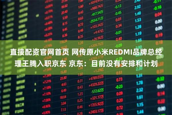 直接配资官网首页 网传原小米REDMI品牌总经理王腾入职京东 京东：目前没有安排和计划