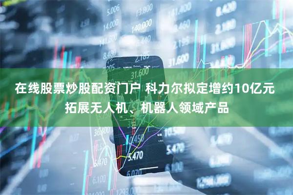 在线股票炒股配资门户 科力尔拟定增约10亿元 拓展无人机、机器人领域产品