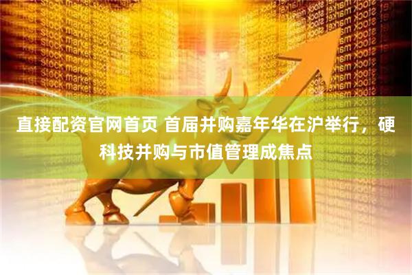 直接配资官网首页 首届并购嘉年华在沪举行，硬科技并购与市值管理成焦点