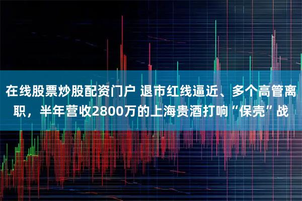 在线股票炒股配资门户 退市红线逼近、多个高管离职，半年营收2800万的上海贵酒打响“保壳”战