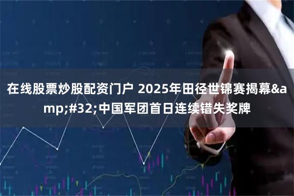 在线股票炒股配资门户 2025年田径世锦赛揭幕 中国军团首日连续错失奖牌