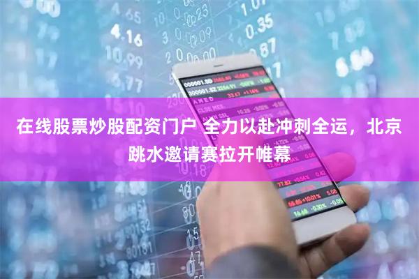 在线股票炒股配资门户 全力以赴冲刺全运，北京跳水邀请赛拉开帷幕