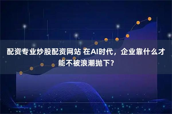 配资专业炒股配资网站 在AI时代，企业靠什么才能不被浪潮抛下？