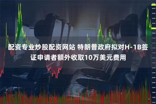 配资专业炒股配资网站 特朗普政府拟对H-1B签证申请者额外收取10万美元费用