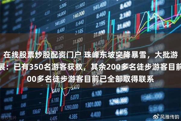 在线股票炒股配资门户 珠峰东坡突降暴雪，大批游客被困，最新进展：已有350名游客获救，其余200多名徒步游客目前已全部取得联系