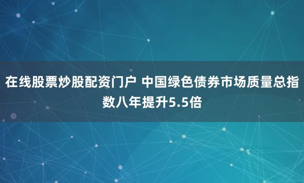 在线股票炒股配资门户 中国绿色债券市场质量总指数八年提升5.5倍