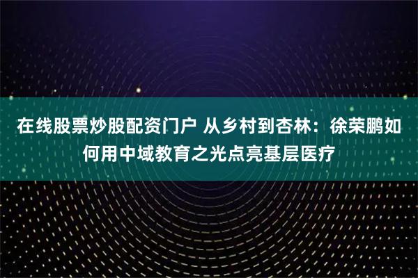 在线股票炒股配资门户 从乡村到杏林：徐荣鹏如何用中域教育之光点亮基层医疗