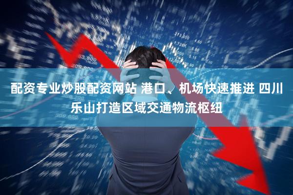 配资专业炒股配资网站 港口、机场快速推进 四川乐山打造区域交通物流枢纽