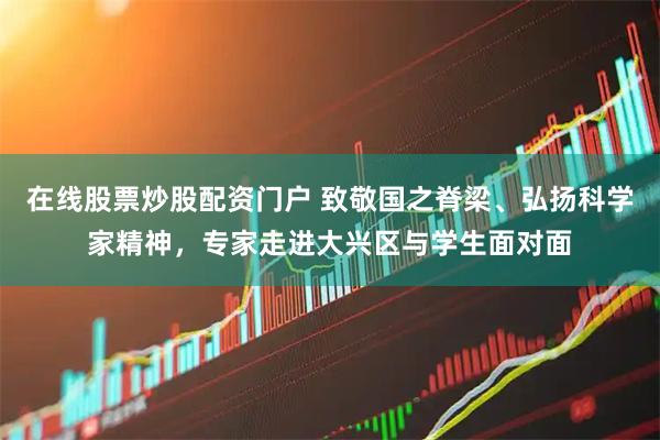 在线股票炒股配资门户 致敬国之脊梁、弘扬科学家精神，专家走进大兴区与学生面对面