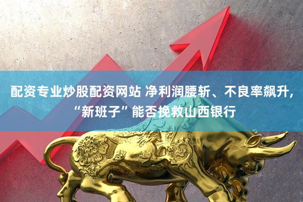 配资专业炒股配资网站 净利润腰斩、不良率飙升, “新班子”能否挽救山西银行
