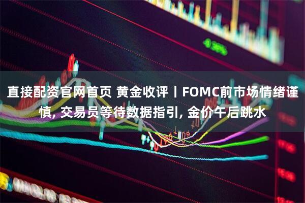 直接配资官网首页 黄金收评丨FOMC前市场情绪谨慎, 交易员等待数据指引, 金价午后跳水