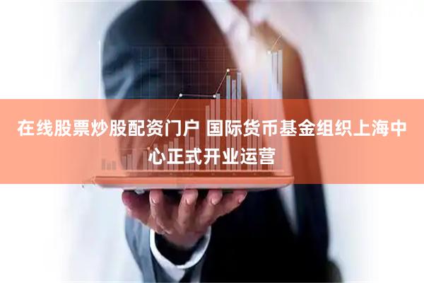 在线股票炒股配资门户 国际货币基金组织上海中心正式开业运营