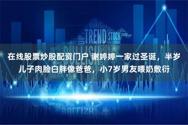 在线股票炒股配资门户 谢婷婷一家过圣诞，半岁儿子肉脸白胖像爸爸，小7岁男友喂奶敷衍