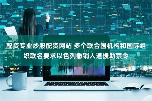 配资专业炒股配资网站 多个联合国机构和国际组织联名要求以色列撤销人道援助禁令