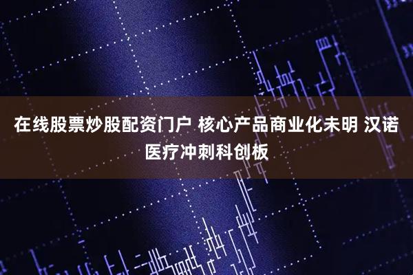 在线股票炒股配资门户 核心产品商业化未明 汉诺医疗冲刺科创板