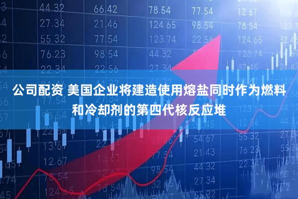 公司配资 美国企业将建造使用熔盐同时作为燃料和冷却剂的第四代核反应堆