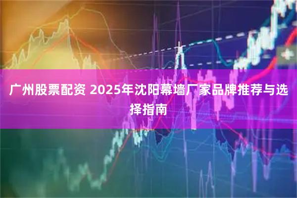 广州股票配资 2025年沈阳幕墙厂家品牌推荐与选择指南