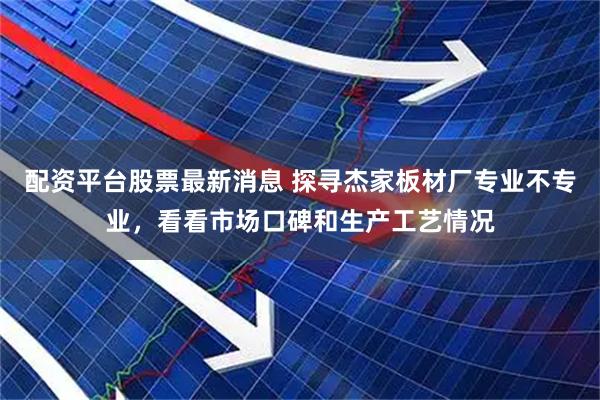 配资平台股票最新消息 探寻杰家板材厂专业不专业，看看市场口碑和生产工艺情况