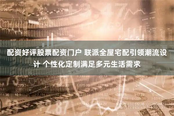 配资好评股票配资门户 联派全屋宅配引领潮流设计 个性化定制满足多元生活需求