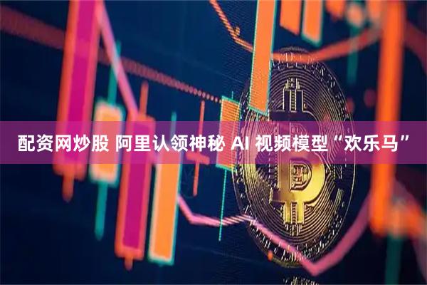 配资网炒股 阿里认领神秘 AI 视频模型“欢乐马”