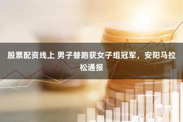 股票配资线上 男子替跑获女子组冠军，安阳马拉松通报